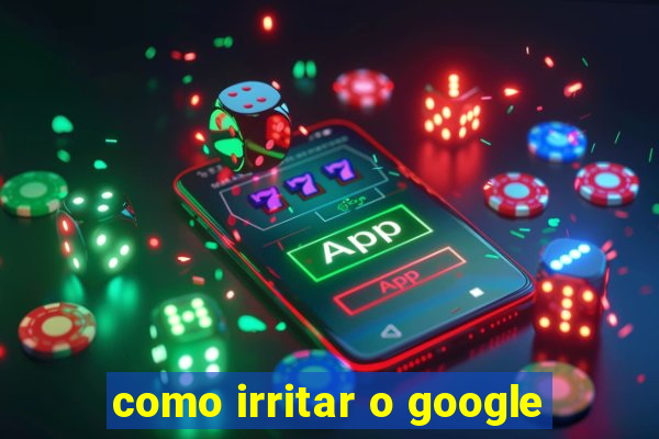 como irritar o google